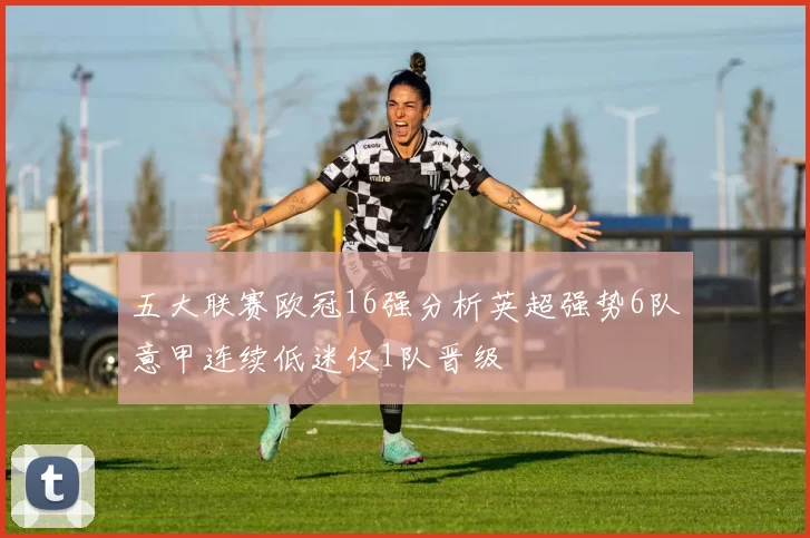 五大联赛欧冠16强分析英超强势6队意甲连续低迷仅1队晋级