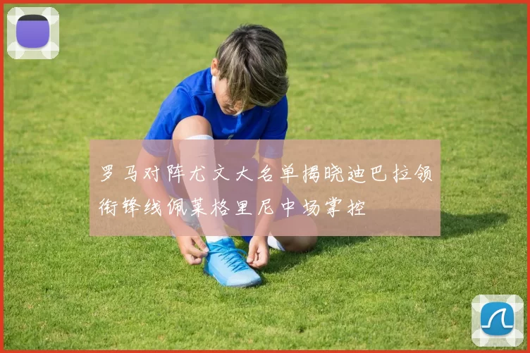 罗马对阵尤文大名单揭晓迪巴拉领衔锋线佩莱格里尼中场掌控