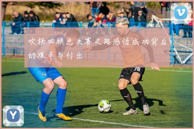 吹杨回顾总决赛之路感悟成功背后的艰辛与付出