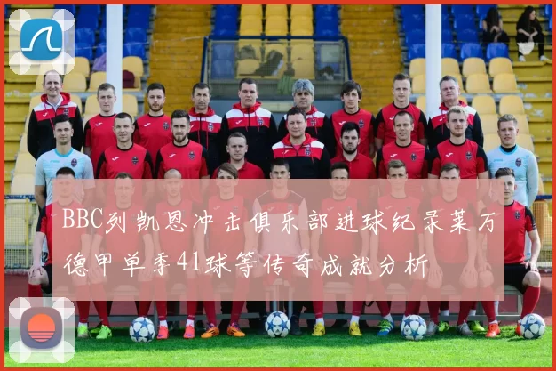 BBC列凯恩冲击俱乐部进球纪录莱万德甲单季41球等传奇成就分析