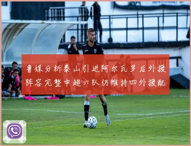 鲁媒分析泰山引进阿尔瓦罗后外援阵容完整中超六队仍维持四外援配置