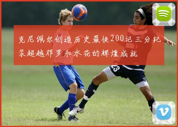 克尼佩尔创造历史最快200记三分纪录超越邓罗和水花的辉煌成就