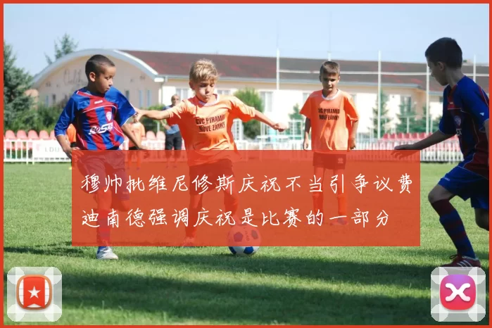 穆帅批维尼修斯庆祝不当引争议费迪南德强调庆祝是比赛的一部分