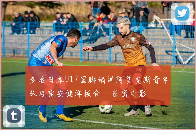 多名日本U17国脚试训阿贾克斯青年队与富安健洋板仓滉亲密合影