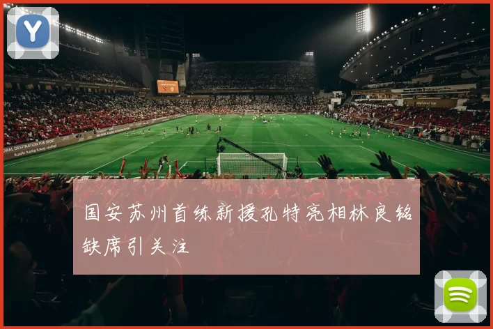 国安苏州首练新援孔特亮相林良铭缺席引关注