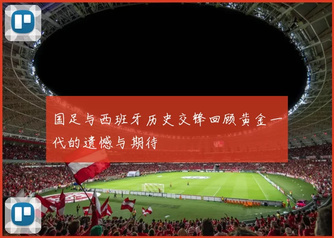 国足与西班牙历史交锋回顾黄金一代的遗憾与期待