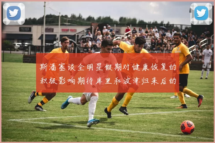 斯潘塞谈全明星假期对健康恢复的积极影响期待库里和波津归来后的全新面貌