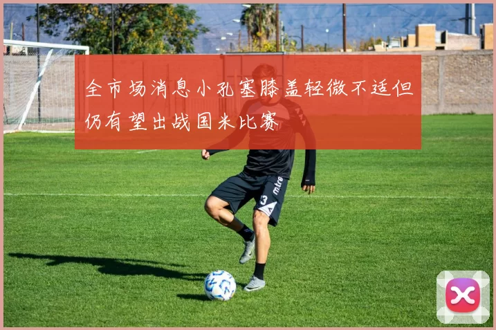 全市场消息小孔塞膝盖轻微不适但仍有望出战国米比赛