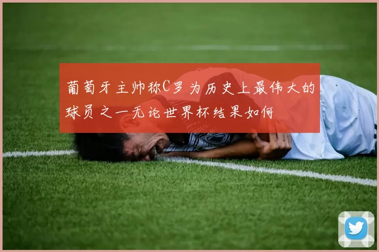 葡萄牙主帅称C罗为历史上最伟大的球员之一无论世界杯结果如何