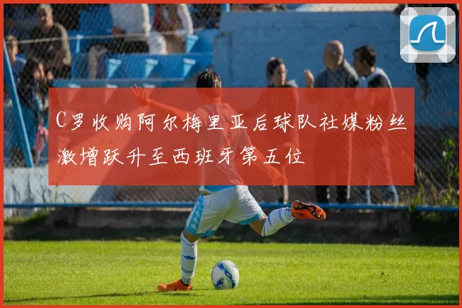 C罗收购阿尔梅里亚后球队社媒粉丝激增跃升至西班牙第五位