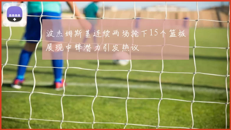 波杰姆斯基连续两场抢下15个篮板展现中锋潜力引发热议