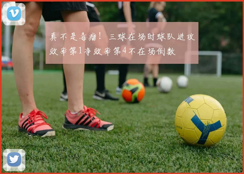 真不是毒瘤！三球在场时球队进攻效率第1净效率第4不在场倒数